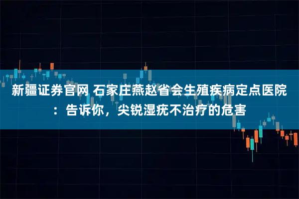新疆证券官网 石家庄燕赵省会生殖疾病定点医院：告诉你，尖锐湿疣不治疗的危害