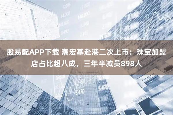 股易配APP下载 潮宏基赴港二次上市：珠宝加盟店占比超八成，三年半减员898人