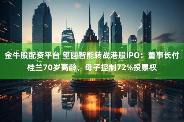 金牛股配资平台 望圆智能转战港股IPO：董事长付桂兰70岁高龄，母子控制72%投票权