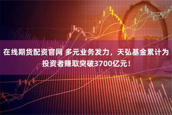 在线期货配资官网 多元业务发力，天弘基金累计为投资者赚取突破3700亿元！