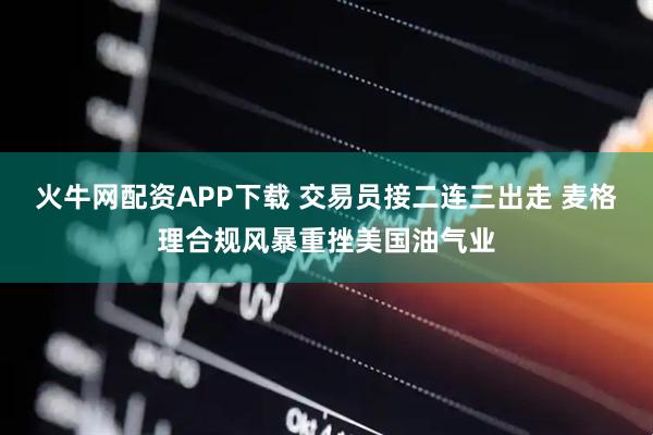 火牛网配资APP下载 交易员接二连三出走 麦格理合规风暴重挫美国油气业