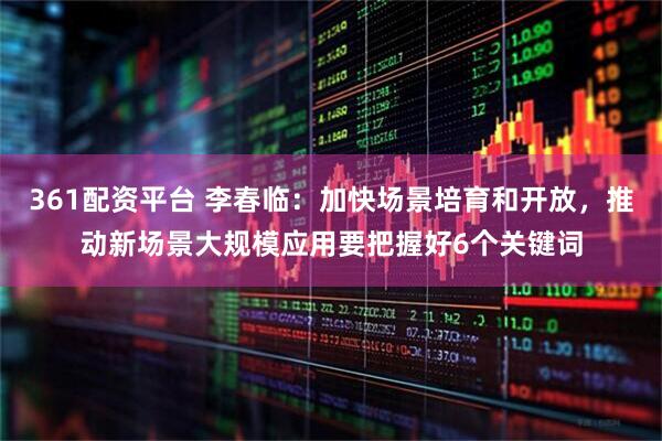 361配资平台 李春临：加快场景培育和开放，推动新场景大规模应用要把握好6个关键词