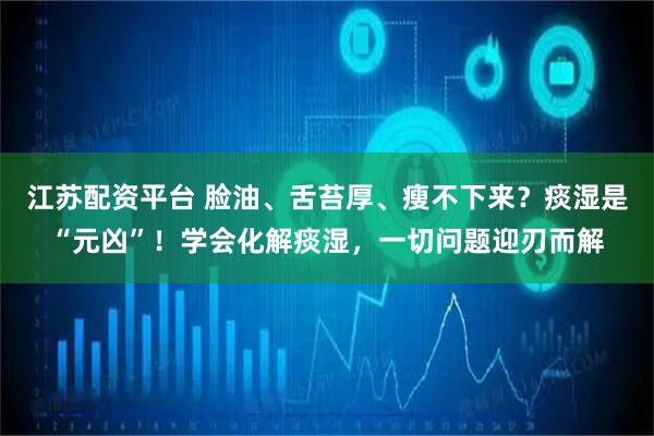 江苏配资平台 脸油、舌苔厚、瘦不下来？痰湿是“元凶”！学会化解痰湿，一切问题迎刃而解