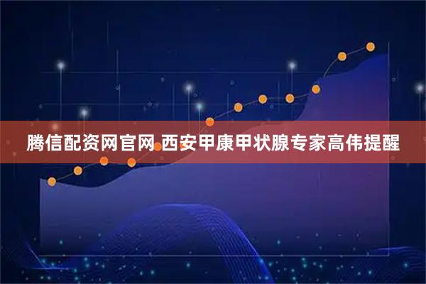 腾信配资网官网 西安甲康甲状腺专家高伟提醒