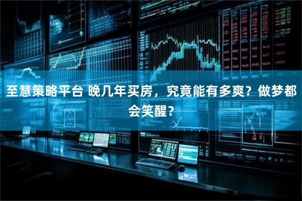 至慧策略平台 晚几年买房，究竟能有多爽？做梦都会笑醒？