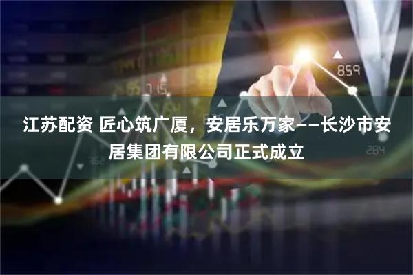 江苏配资 匠心筑广厦，安居乐万家——长沙市安居集团有限公司正式成立