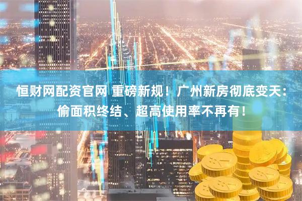 恒财网配资官网 重磅新规！广州新房彻底变天：偷面积终结、超高使用率不再有！