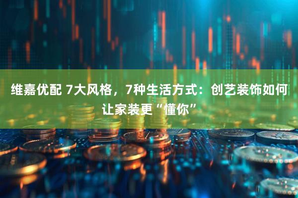 维嘉优配 7大风格，7种生活方式：创艺装饰如何让家装更“懂你”