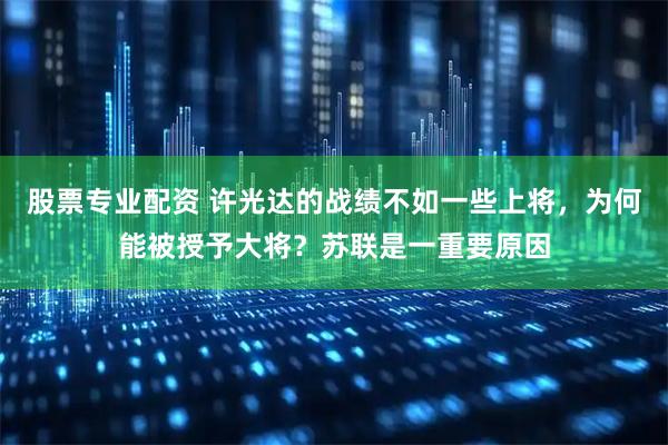 股票专业配资 许光达的战绩不如一些上将，为何能被授予大将？苏联是一重要原因