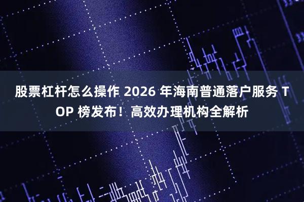 股票杠杆怎么操作 2026 年海南普通落户服务 TOP 榜发布！高效办理机构全解析
