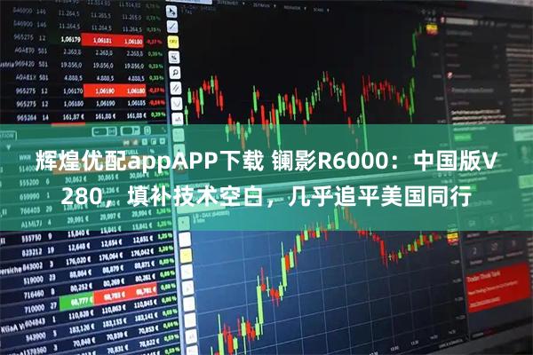 辉煌优配appAPP下载 镧影R6000：中国版V280，填补技术空白，几乎追平美国同行