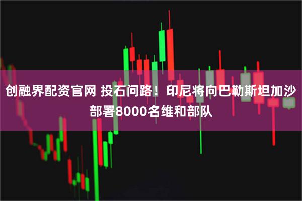 创融界配资官网 投石问路！印尼将向巴勒斯坦加沙部署8000名维和部队